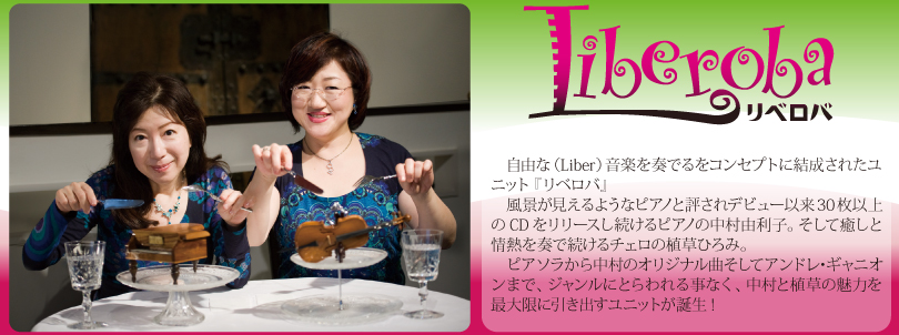 　自由な（Liber）音楽を奏でるをコンセプトに結成されたユニット『リベロバ』
　風景が見えるようなピアノと評されデビュー以来30枚以上のCDをリリースし続けるピアノの中村由利子。そして癒しと情熱を奏で続けるチェロの植草ひろみ。
　ピアソラから中村のオリジナル曲そしてアンドレ･ギャニオンまで、ジャンルにとらわれる事なく、中村と植草の魅力を最大限に引き出すユニットが誕生!
